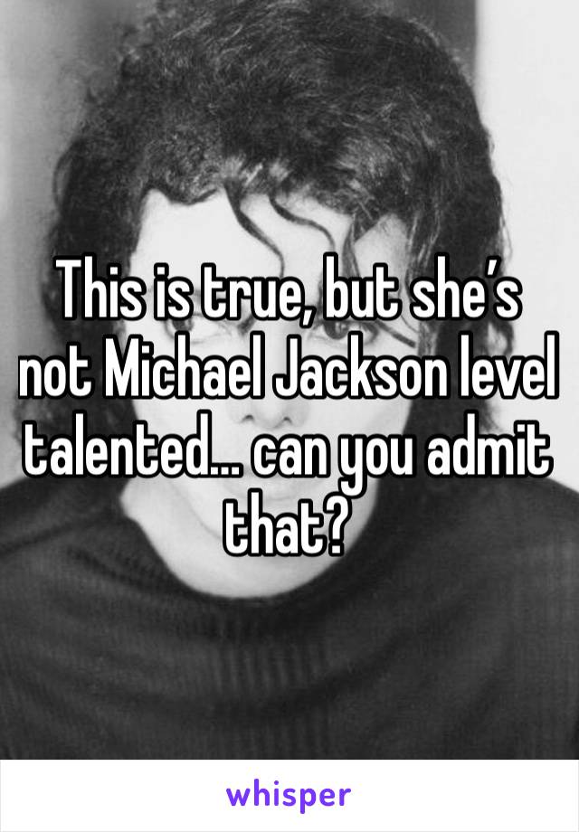 This is true, but she’s not Michael Jackson level talented… can you admit that? 