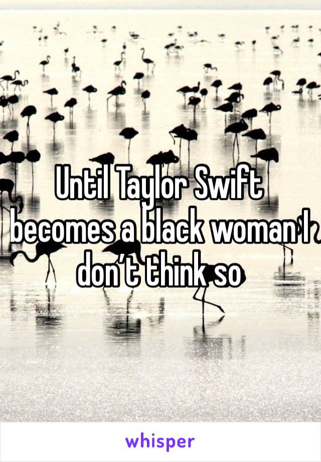 Until Taylor Swift becomes a black woman I don’t think so