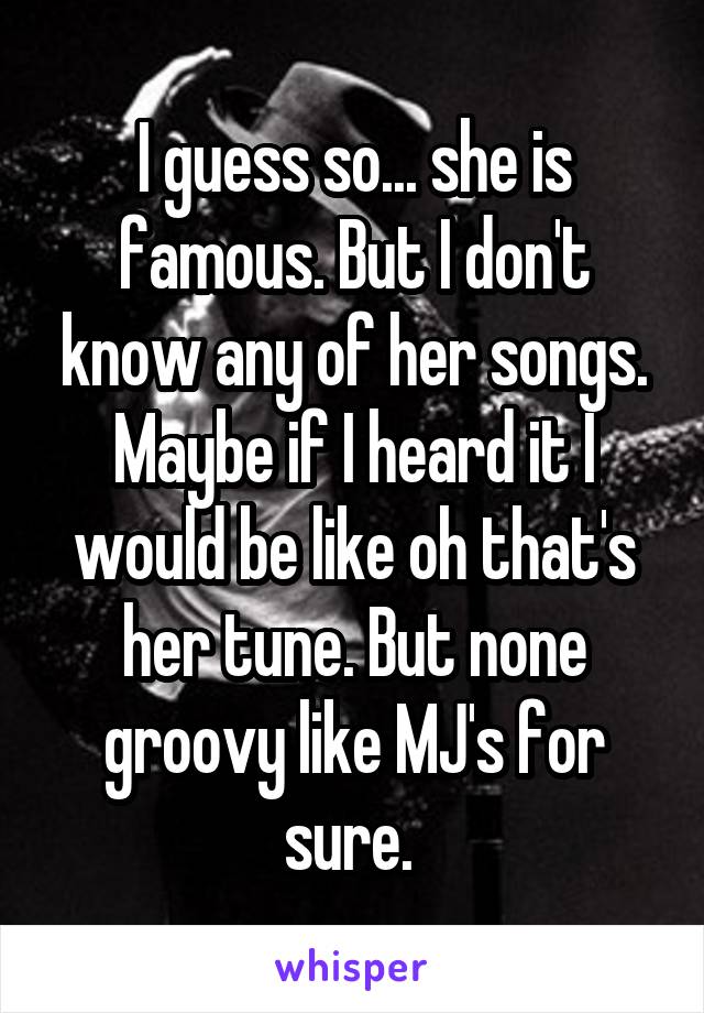 I guess so... she is famous. But I don't know any of her songs. Maybe if I heard it I would be like oh that's her tune. But none groovy like MJ's for sure. 