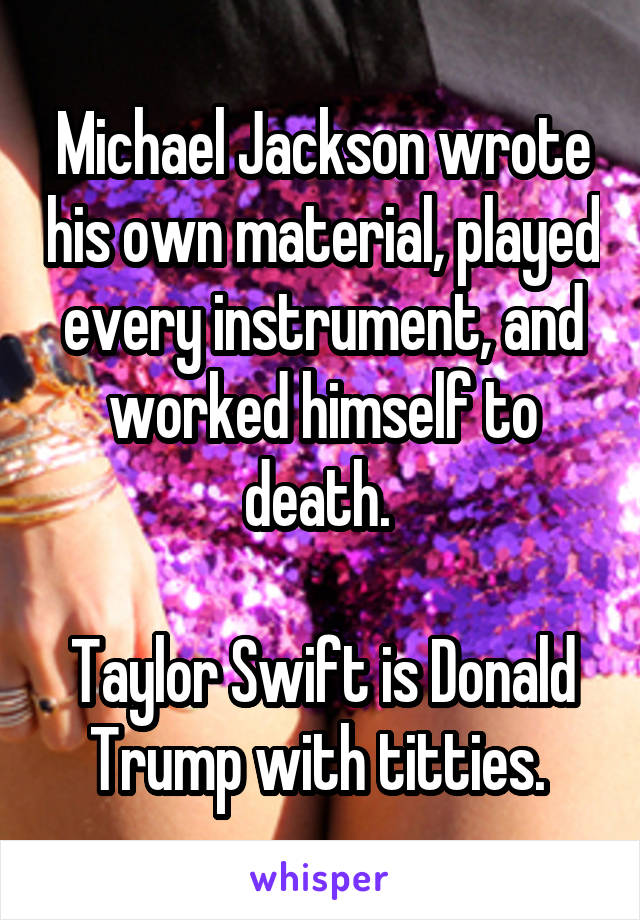 Michael Jackson wrote his own material, played every instrument, and worked himself to death. 

Taylor Swift is Donald Trump with titties. 