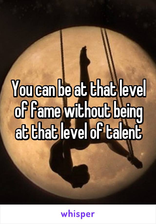 You can be at that level of fame without being at that level of talent