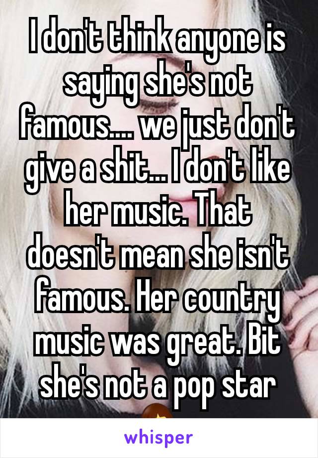 I don't think anyone is saying she's not famous.... we just don't give a shit... I don't like her music. That doesn't mean she isn't famous. Her country music was great. Bit she's not a pop star 🤷‍♀️