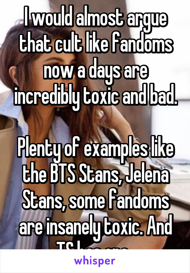 I would almost argue that cult like fandoms now a days are incredibly toxic and bad. 
Plenty of examples like the BTS Stans, Jelena Stans, some fandoms are insanely toxic. And TS has one. 