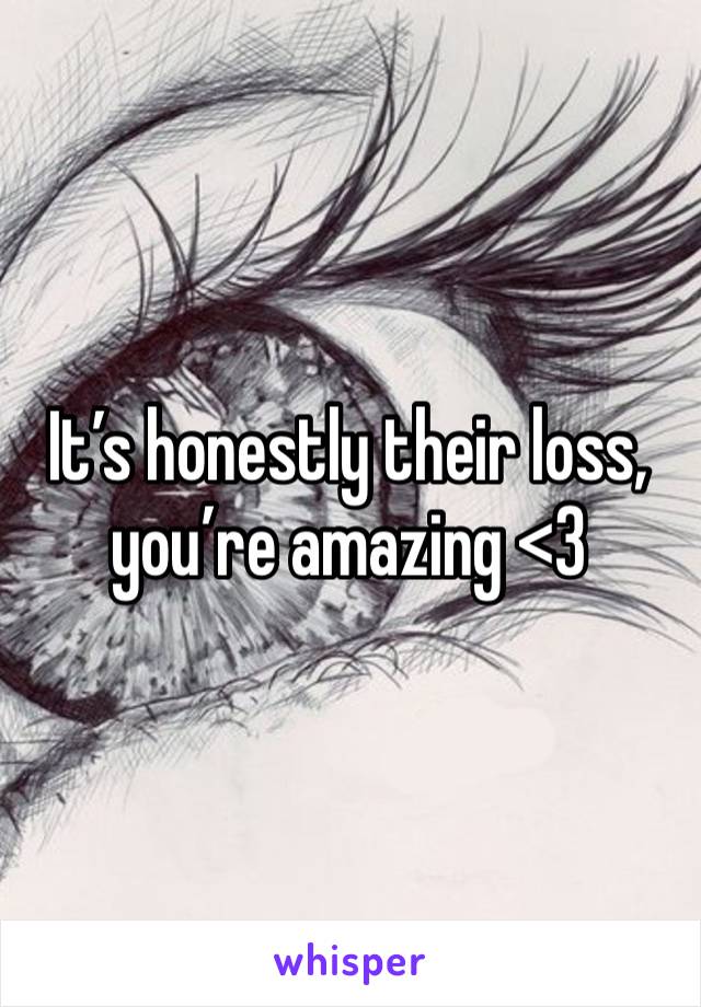 It’s honestly their loss,  you’re amazing <3