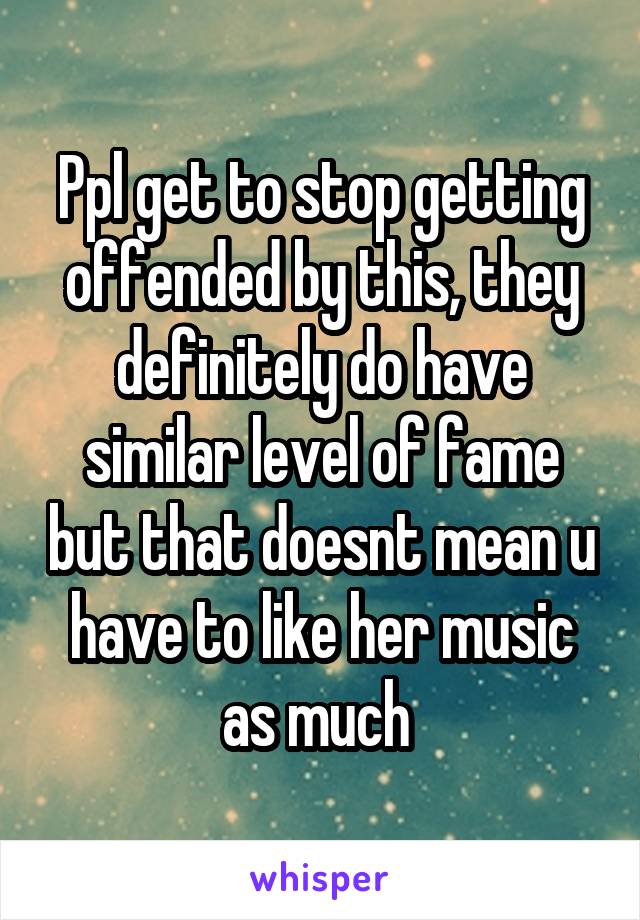 Ppl get to stop getting offended by this, they definitely do have similar level of fame but that doesnt mean u have to like her music as much 