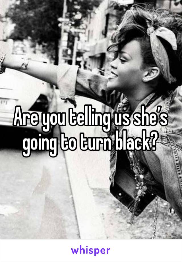 Are you telling us she’s going to turn black?