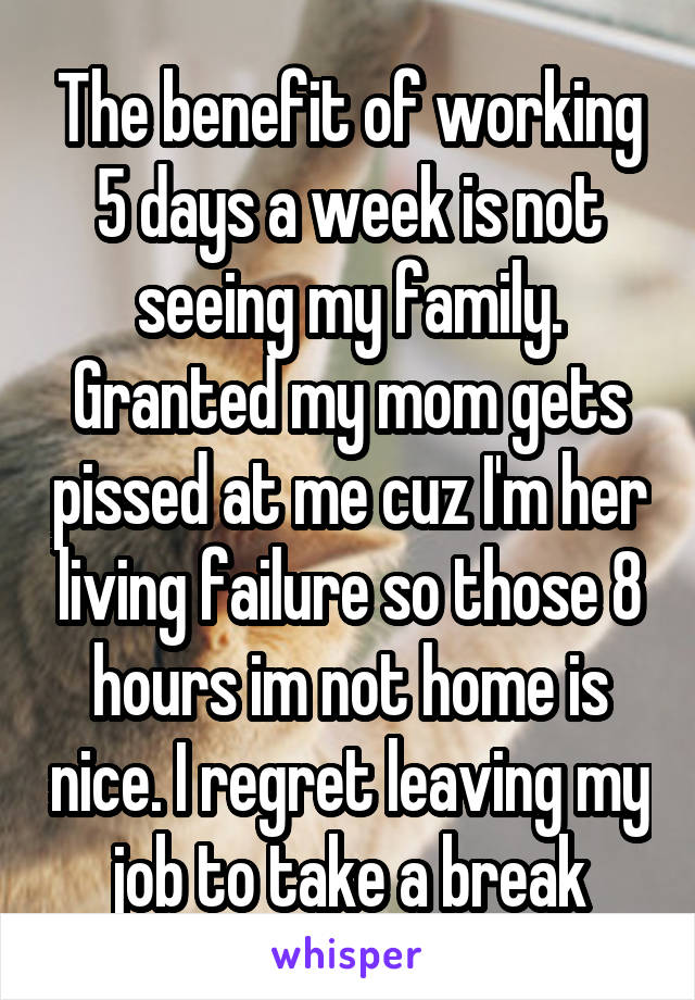 The benefit of working 5 days a week is not seeing my family. Granted my mom gets pissed at me cuz I'm her living failure so those 8 hours im not home is nice. I regret leaving my job to take a break