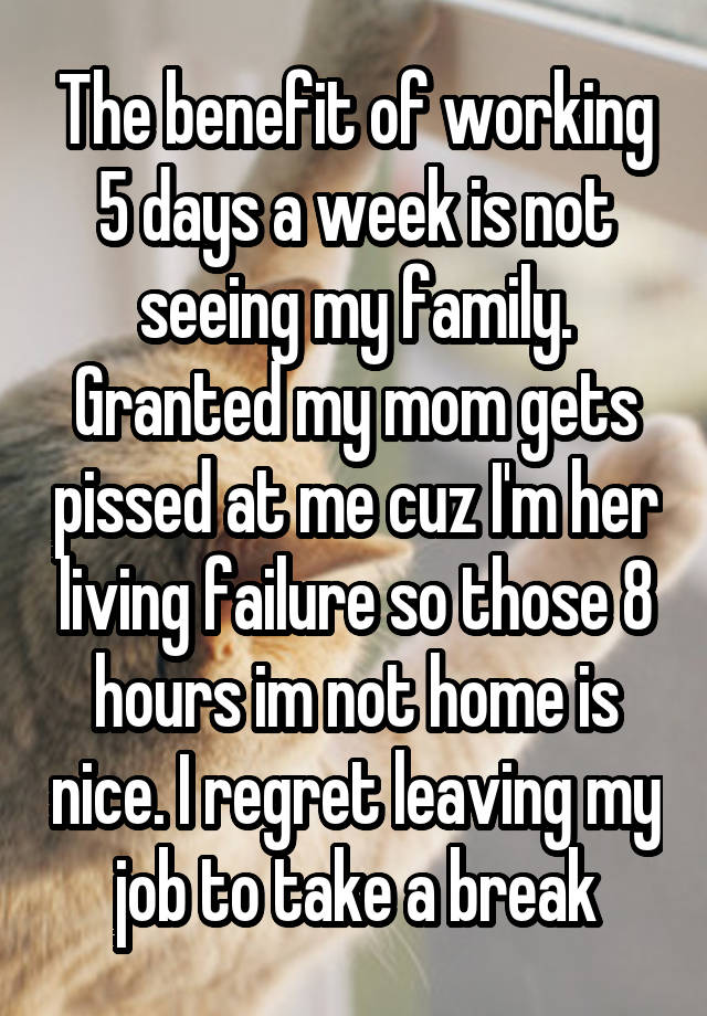 The benefit of working 5 days a week is not seeing my family. Granted my mom gets pissed at me cuz I'm her living failure so those 8 hours im not home is nice. I regret leaving my job to take a break