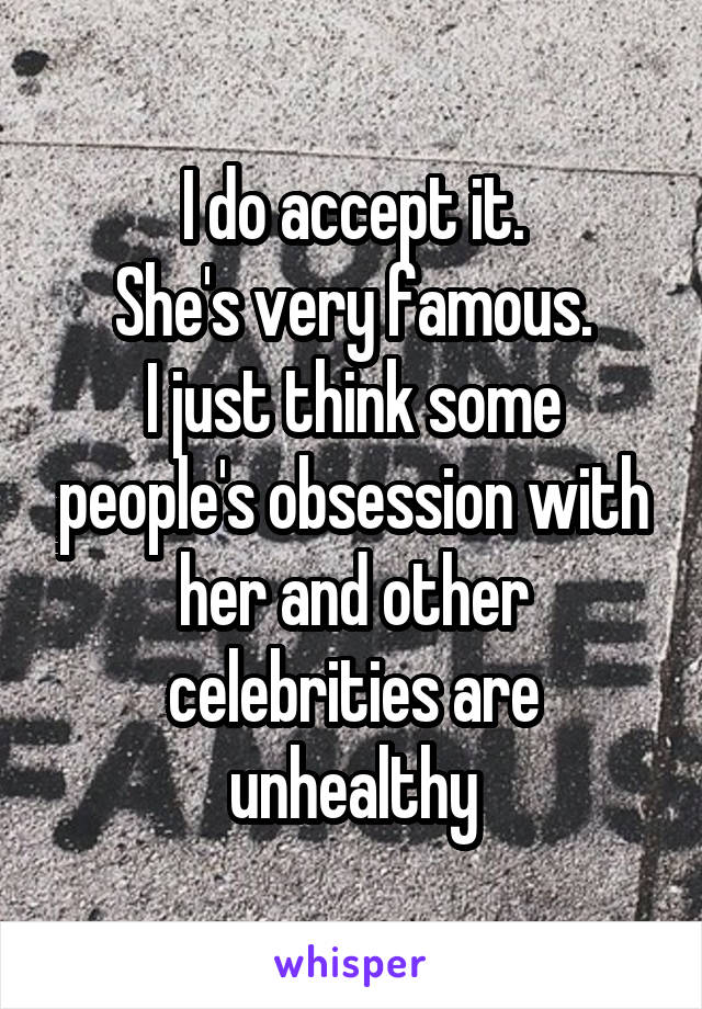 I do accept it.
She's very famous.
I just think some people's obsession with her and other celebrities are unhealthy