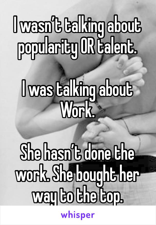 I wasn’t talking about popularity OR talent. 

I was talking about Work. 

She hasn’t done the work. She bought her way to the top. 