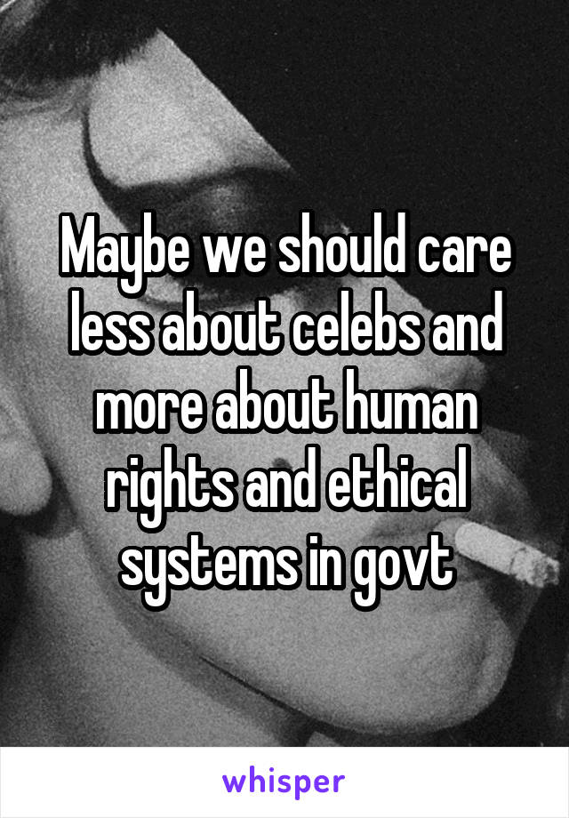 Maybe we should care less about celebs and more about human rights and ethical systems in govt