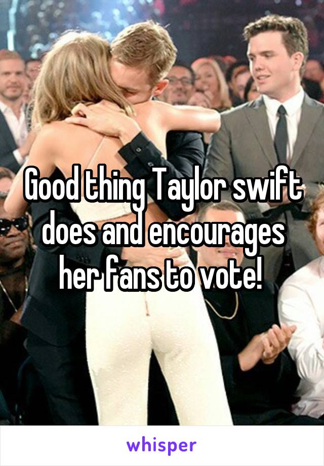 Good thing Taylor swift does and encourages her fans to vote! 