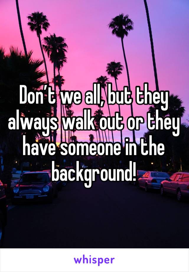 Don’t we all, but they always walk out or they have someone in the background!