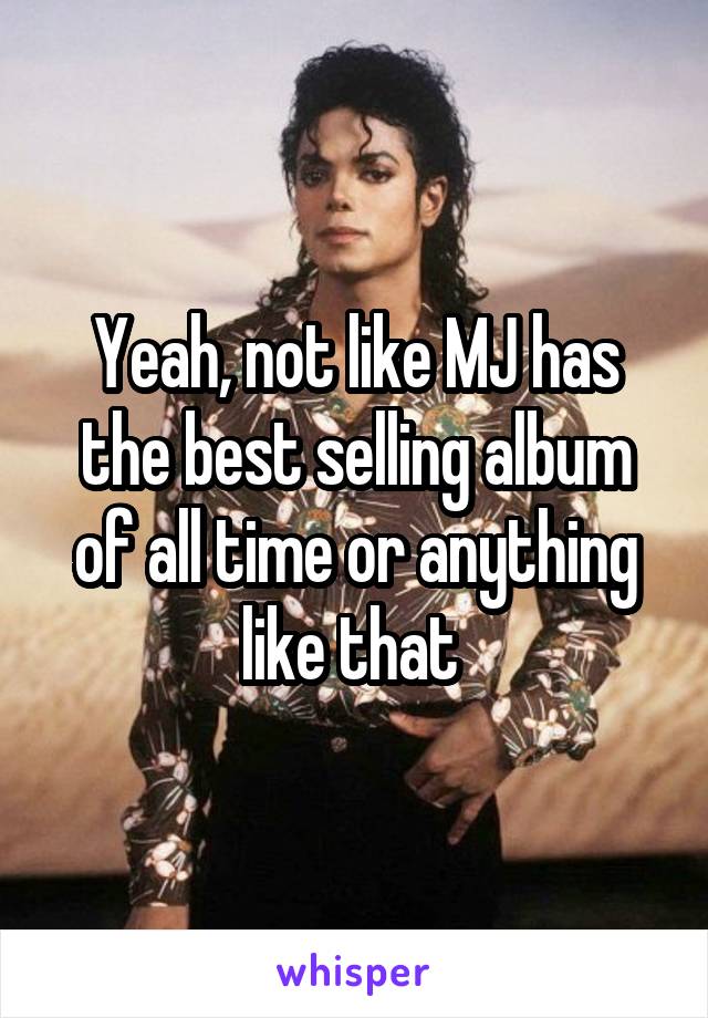 Yeah, not like MJ has the best selling album of all time or anything like that 