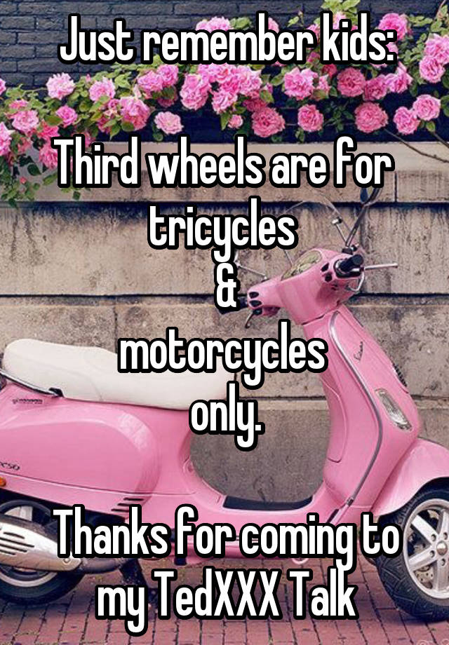 Just remember kids:

Third wheels are for 
tricycles 
&
motorcycles 
only.

Thanks for coming to my TedXXX Talk