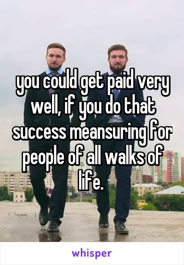 you could get paid very well, if you do that success meansuring for people of all walks of life. 