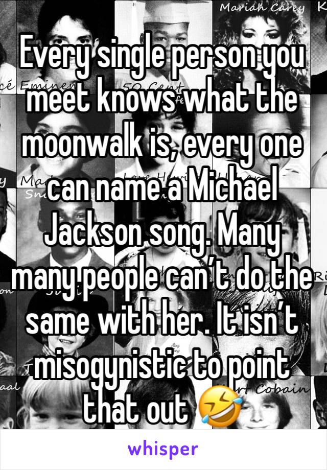 Every single person you meet knows what the moonwalk is, every one can name a Michael Jackson song. Many many people can’t do the same with her. It isn’t misogynistic to point that out 🤣