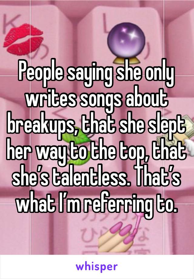 People saying she only writes songs about breakups, that she slept her way to the top, that she’s talentless. That’s what I’m referring to. 