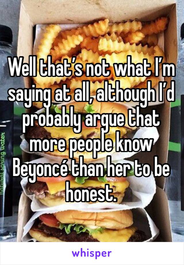 Well that’s not what I’m saying at all, although I’d probably argue that more people know Beyoncé than her to be honest.