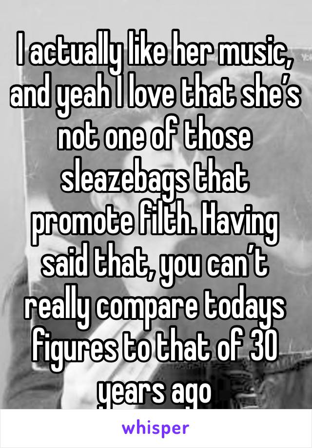 I actually like her music, and yeah I love that she’s not one of those sleazebags that promote filth. Having said that, you can’t really compare todays figures to that of 30 years ago