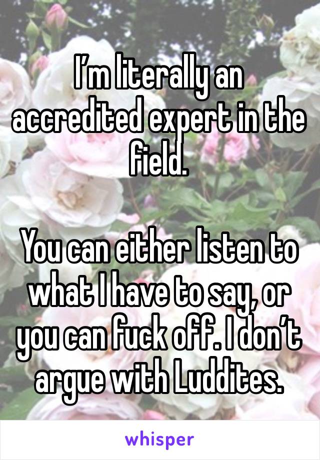 I’m literally an accredited expert in the field. 

You can either listen to what I have to say, or you can fuck off. I don’t argue with Luddites. 