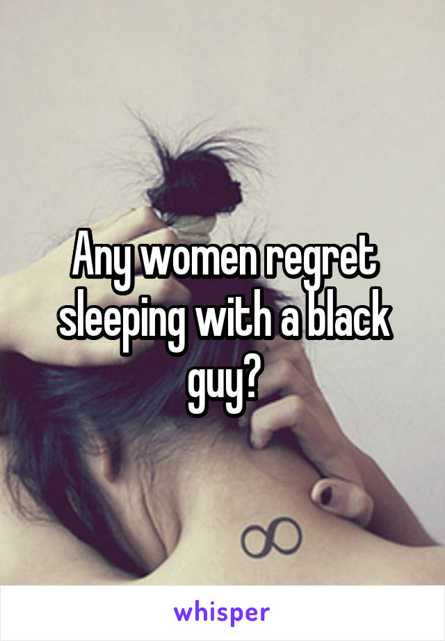 Any women regret sleeping with a black guy?