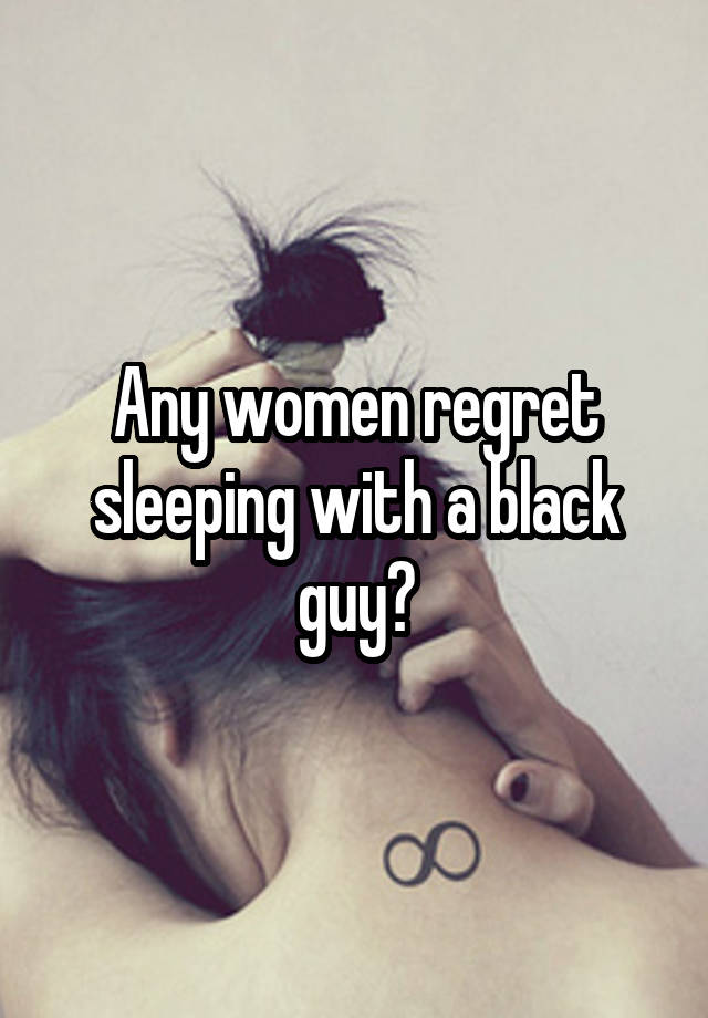 Any women regret sleeping with a black guy?