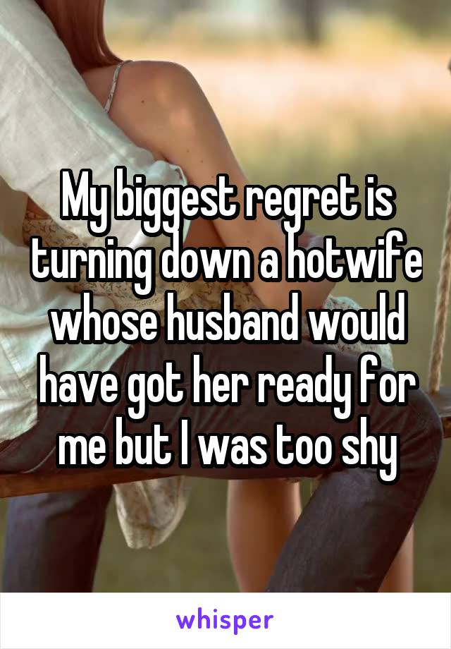 My biggest regret is turning down a hotwife whose husband would have got her ready for me but I was too shy