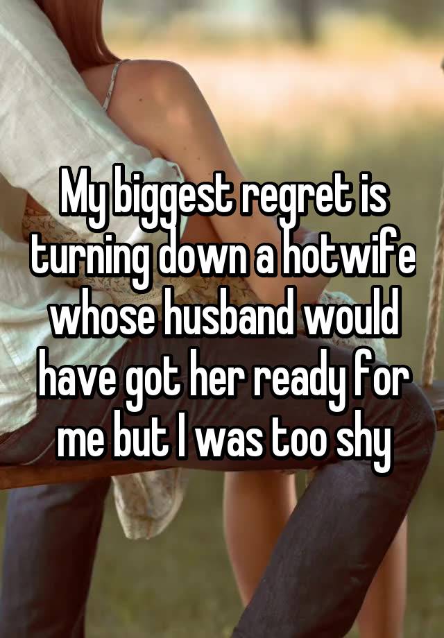 My biggest regret is turning down a hotwife whose husband would have got her ready for me but I was too shy