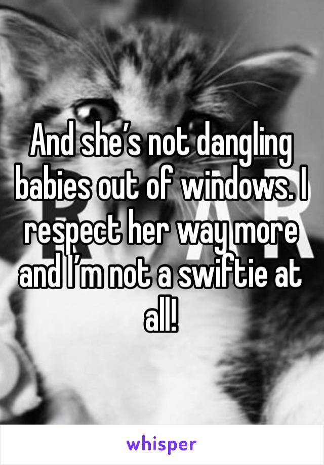 And she’s not dangling babies out of windows. I respect her way more and I’m not a swiftie at all! 