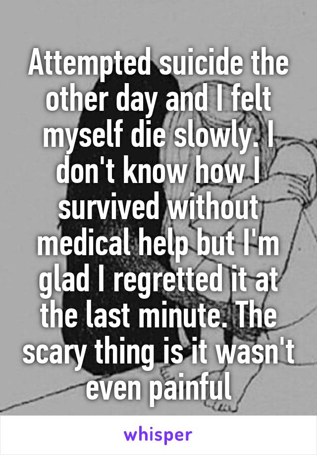 Attempted suicide the other day and I felt myself die slowly. I don't know how I survived without medical help but I'm glad I regretted it at the last minute. The scary thing is it wasn't even painful