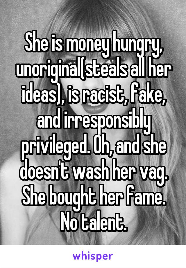 She is money hungry, unoriginal(steals all her ideas), is racist, fake, and irresponsibly privileged. Oh, and she doesn't wash her vag.
She bought her fame. No talent.