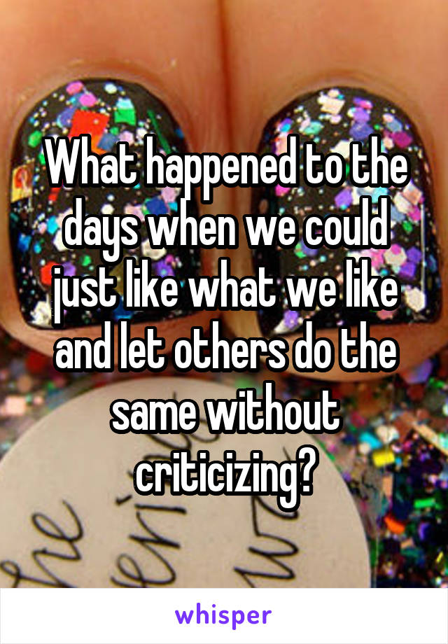 What happened to the days when we could just like what we like and let others do the same without criticizing?