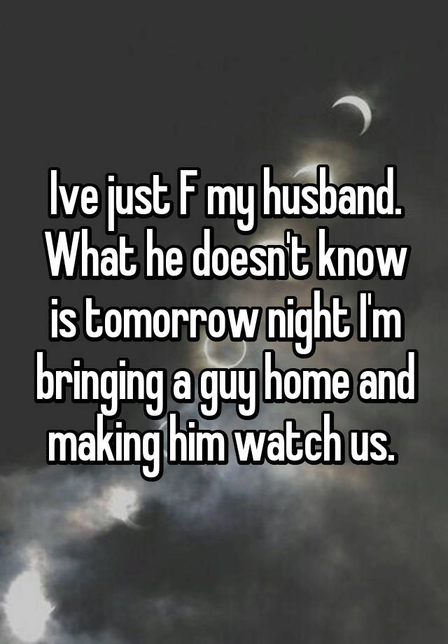 Ive just F my husband. What he doesn't know is tomorrow night I'm bringing a guy home and making him watch us. 