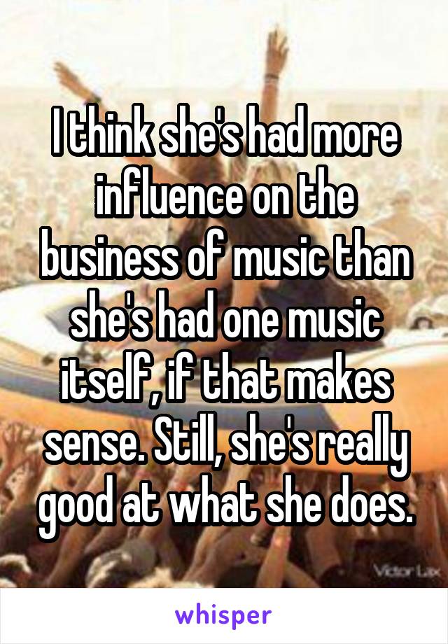 I think she's had more influence on the business of music than she's had one music itself, if that makes sense. Still, she's really good at what she does.