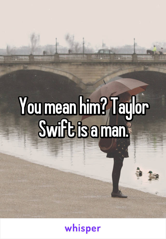 You mean him? Taylor Swift is a man.