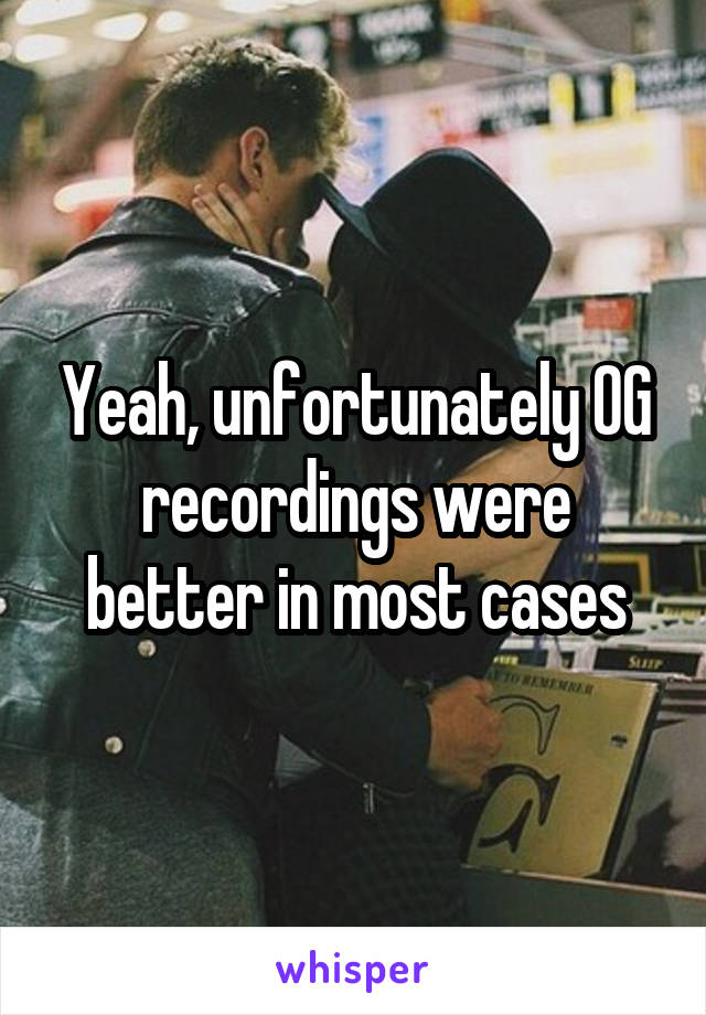 Yeah, unfortunately OG recordings were better in most cases