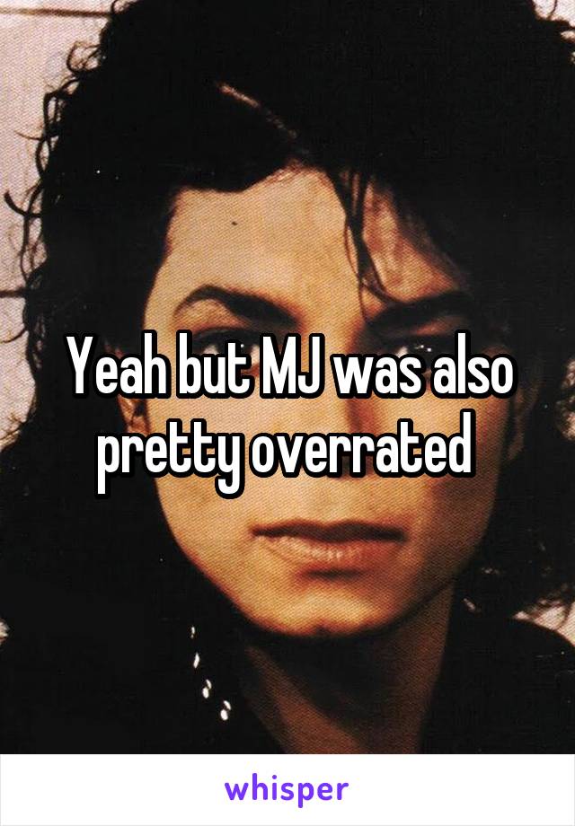 Yeah but MJ was also pretty overrated 