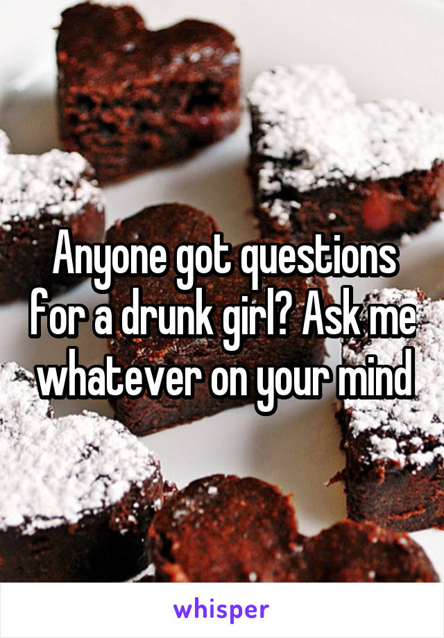 Anyone got questions for a drunk girl? Ask me whatever on your mind