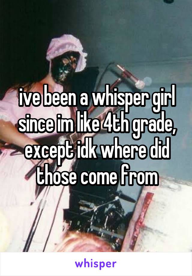 ive been a whisper girl since im like 4th grade, except idk where did those come from