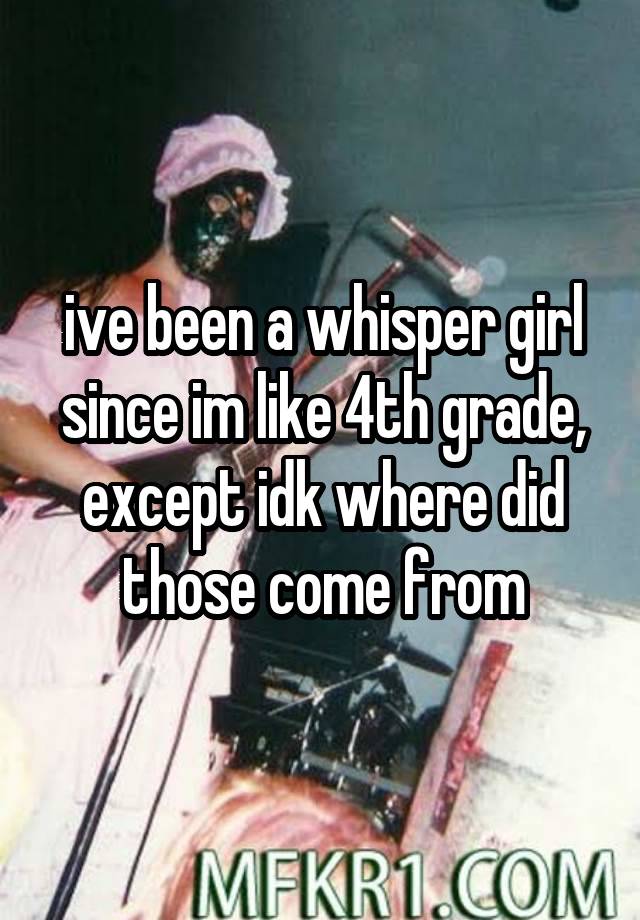 ive been a whisper girl since im like 4th grade, except idk where did those come from