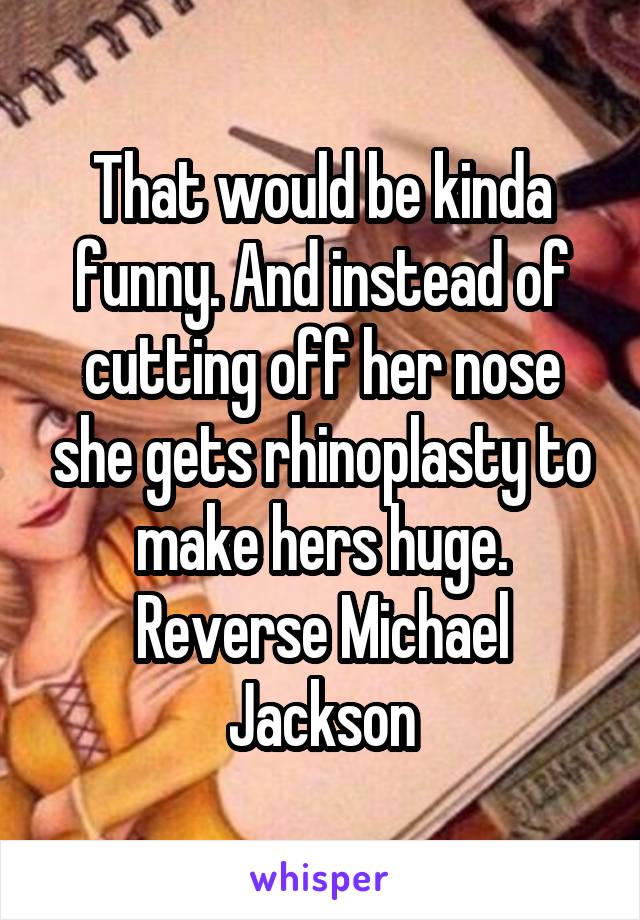 That would be kinda funny. And instead of cutting off her nose she gets rhinoplasty to make hers huge. Reverse Michael Jackson