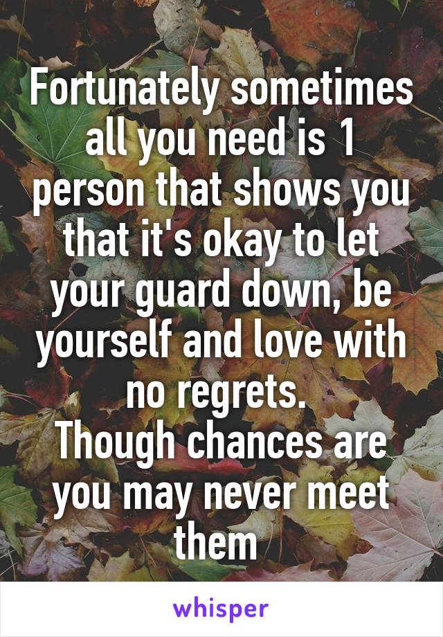 Fortunately sometimes all you need is 1 person that shows you that it's okay to let your guard down, be yourself and love with no regrets. 
Though chances are you may never meet them 