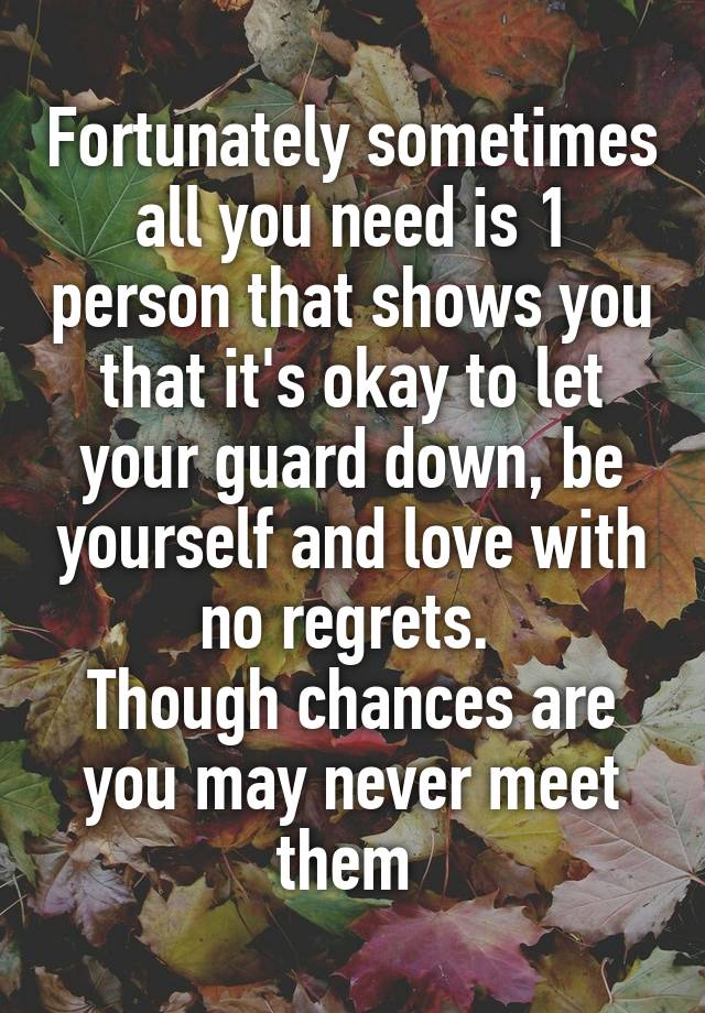 Fortunately sometimes all you need is 1 person that shows you that it's okay to let your guard down, be yourself and love with no regrets. 
Though chances are you may never meet them 