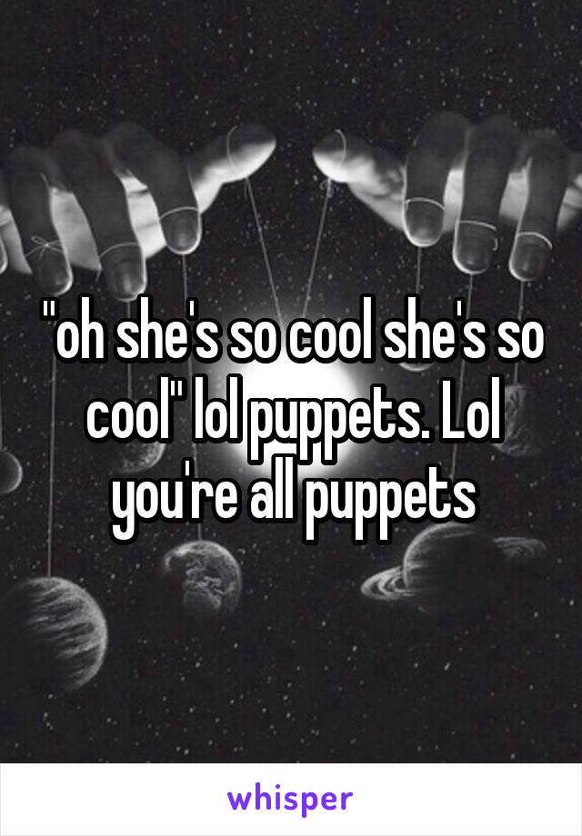 "oh she's so cool she's so cool" lol puppets. Lol you're all puppets