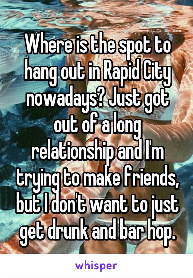 Where is the spot to hang out in Rapid City nowadays? Just got out of a long relationship and I'm trying to make friends, but I don't want to just get drunk and bar hop.