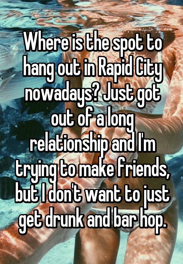 Where is the spot to hang out in Rapid City nowadays? Just got out of a long relationship and I'm trying to make friends, but I don't want to just get drunk and bar hop.