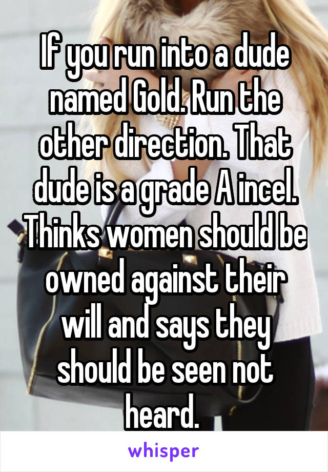 If you run into a dude named Gold. Run the other direction. That dude is a grade A incel. Thinks women should be owned against their will and says they should be seen not heard. 