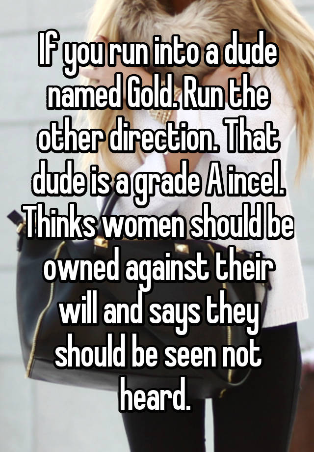 If you run into a dude named Gold. Run the other direction. That dude is a grade A incel. Thinks women should be owned against their will and says they should be seen not heard. 