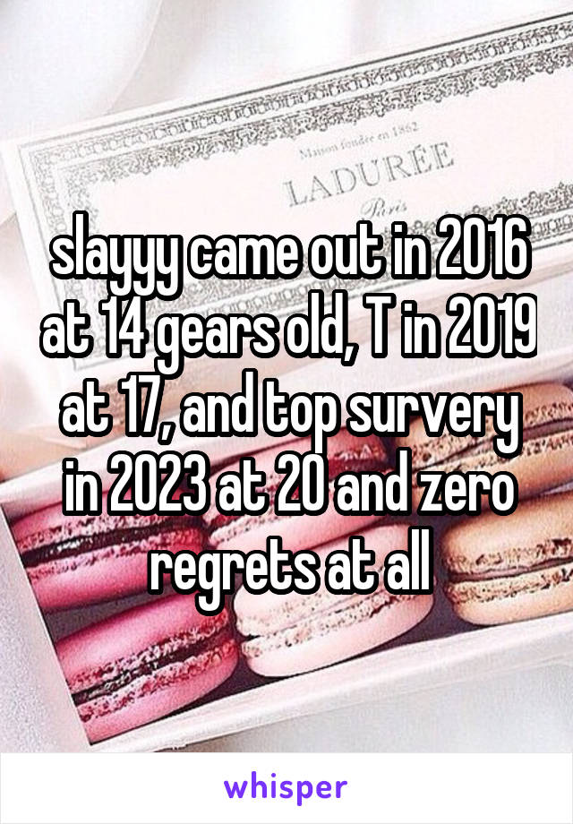 slayyy came out in 2016 at 14 gears old, T in 2019 at 17, and top survery in 2023 at 20 and zero regrets at all